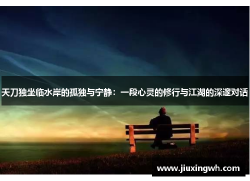 天刀独坐临水岸的孤独与宁静：一段心灵的修行与江湖的深邃对话